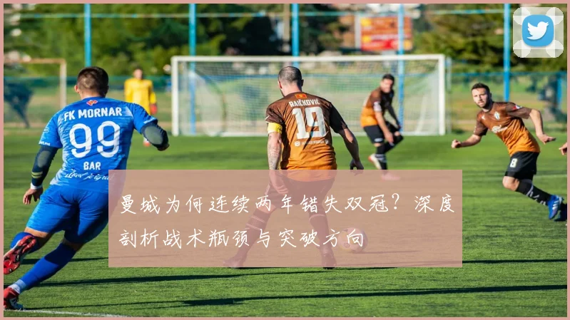 曼城为何连续两年错失双冠？深度剖析战术瓶颈与突破方向