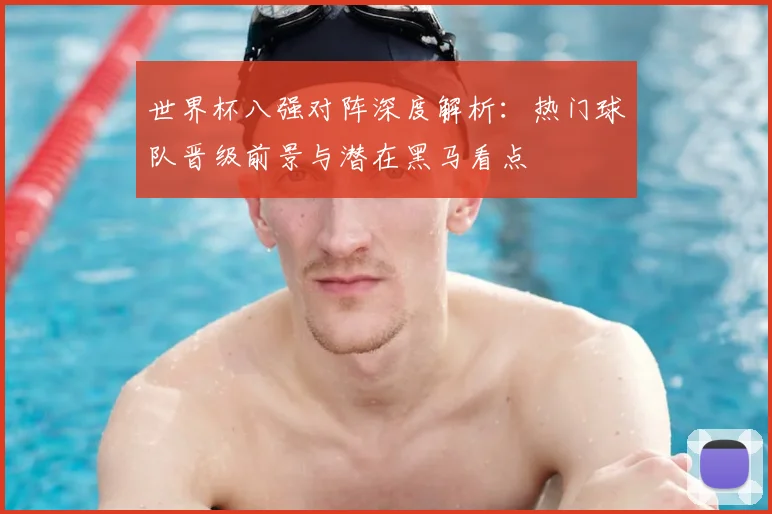 世界杯八强对阵深度解析：热门球队晋级前景与潜在黑马看点