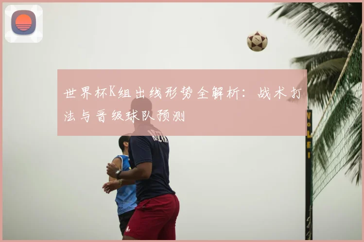 世界杯K组出线形势全解析：战术打法与晋级球队预测