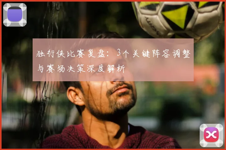 独行侠比赛复盘:3个关键阵容调整与赛场决策深度解析