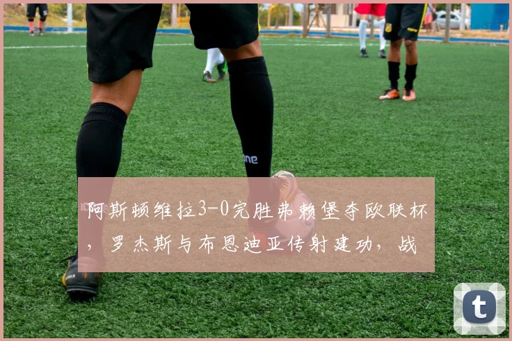 阿斯顿维拉3-0完胜弗赖堡夺欧联杯，罗杰斯与布恩迪亚传射建功，战术解析与夺冠历程回顾