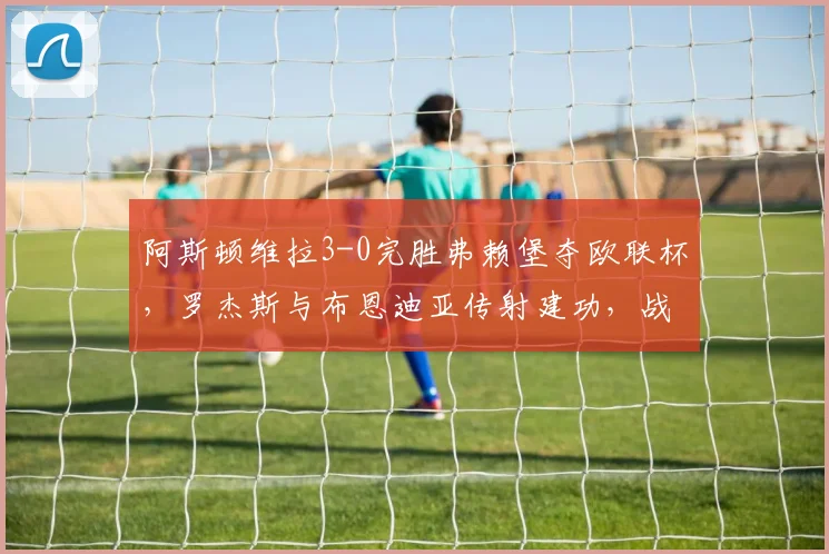 阿斯顿维拉3-0完胜弗赖堡夺欧联杯,罗杰斯与布恩迪亚传射建功,战术解析与夺冠历程回顾