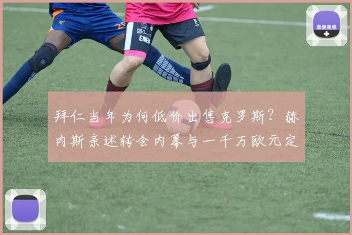 拜仁当年为何低价出售克罗斯?赫内斯亲述转会内幕与一千万欧元定价真相